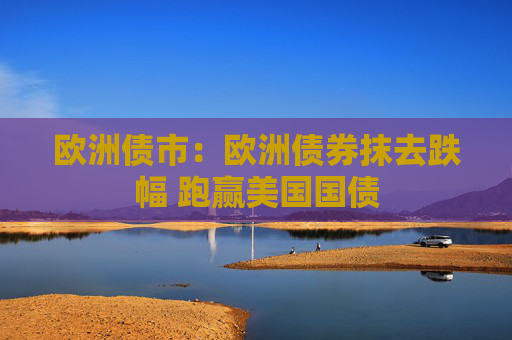欧洲债市：欧洲债券抹去跌幅 跑赢美国国债