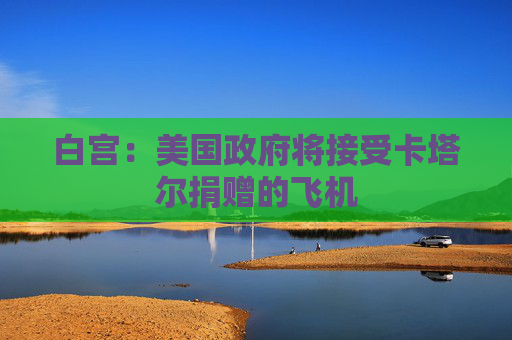 白宫：美国政府将接受卡塔尔捐赠的飞机