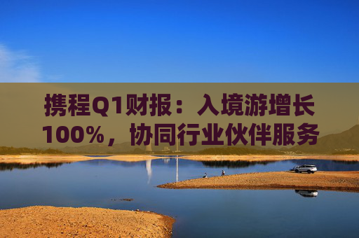 携程Q1财报：入境游增长100%，协同行业伙伴服务全球游客