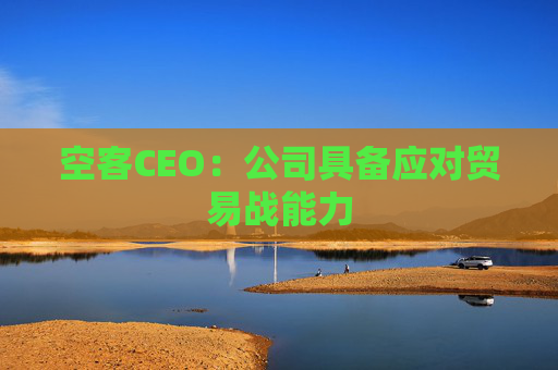空客CEO：公司具备应对贸易战能力
