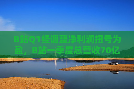 B站Q1经调整净利润扭亏为盈，B站一季度总营收70亿