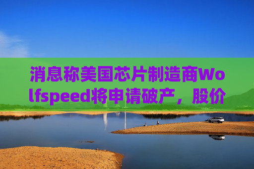 消息称美国芯片制造商Wolfspeed将申请破产，股价盘后暴跌近60%