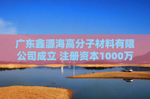 广东鑫源海高分子材料有限公司成立 注册资本1000万人民币