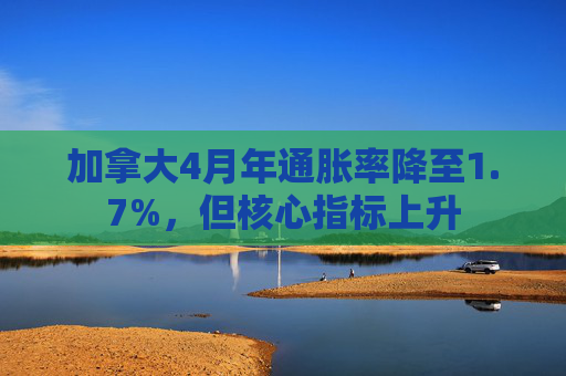 加拿大4月年通胀率降至1.7%，但核心指标上升