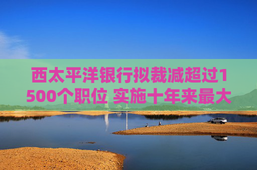 西太平洋银行拟裁减超过1500个职位 实施十年来最大规模裁员
