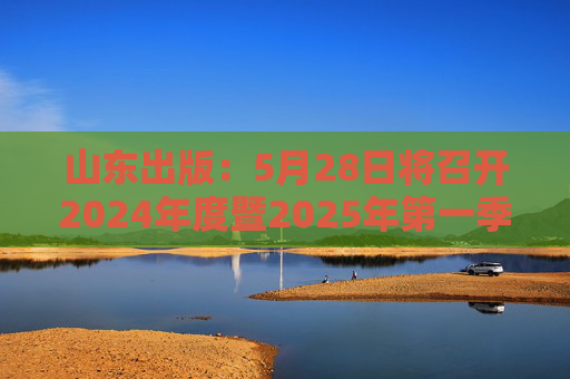 山东出版：5月28日将召开2024年度暨2025年第一季度业绩说明会