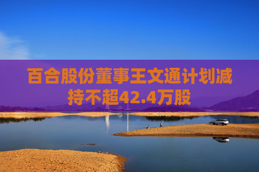 百合股份董事王文通计划减持不超42.4万股