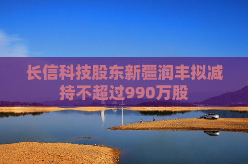 长信科技股东新疆润丰拟减持不超过990万股
