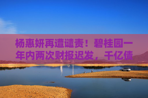 杨惠妍再遭谴责！碧桂园一年内两次财报迟发，千亿债务困局待破