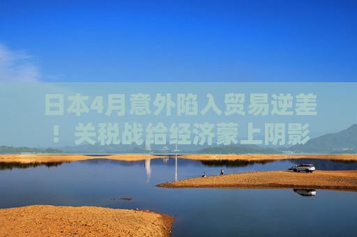 日本4月意外陷入贸易逆差！关税战给经济蒙上阴影