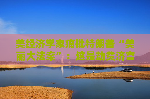 美经济学家痛批特朗普“美丽大法案”：这是劫贫济富