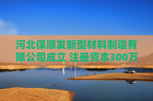 河北保顺发新型材料制造有限公司成立 注册资本300万人民币