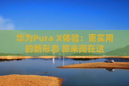 华为Pura X体验：更实用的新形态 原来阔在这