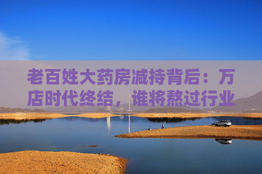 老百姓大药房减持背后：万店时代终结，谁将熬过行业寒冬？