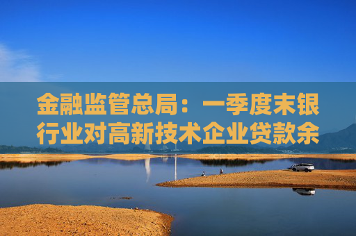 金融监管总局：一季度末银行业对高新技术企业贷款余额达17.7万亿元，同比增长20%