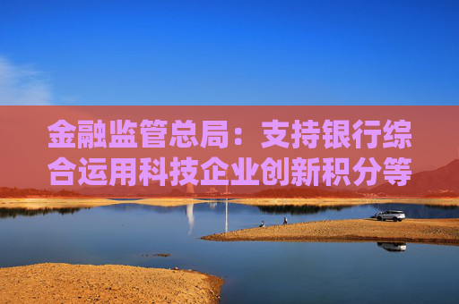 金融监管总局：支持银行综合运用科技企业创新积分等多方面信息，提升科技型企业首贷率