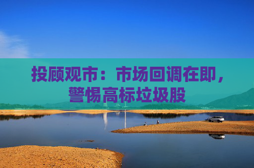 投顾观市：市场回调在即，警惕高标垃圾股