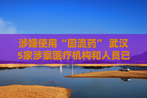 涉嫌使用“回流药” 武汉5家涉案医疗机构和人员已被立案调查