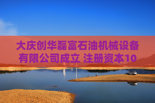 大庆创华磊富石油机械设备有限公司成立 注册资本100万人民币