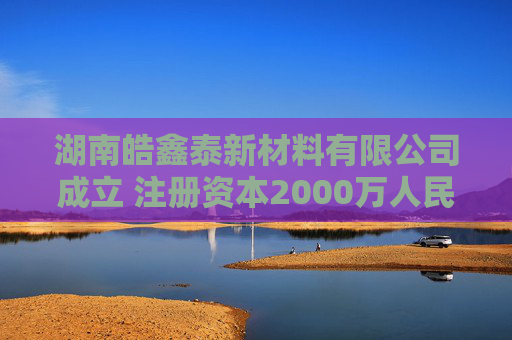 湖南皓鑫泰新材料有限公司成立 注册资本2000万人民币