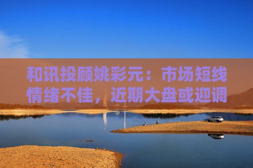 和讯投顾姚彩元：市场短线情绪不佳，近期大盘或迎调整