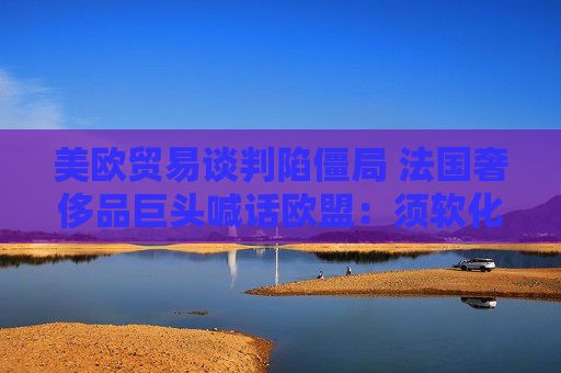 美欧贸易谈判陷僵局 法国奢侈品巨头喊话欧盟：须软化立场以达成协议！