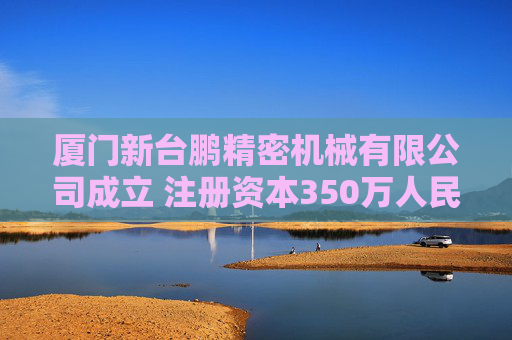 厦门新台鹏精密机械有限公司成立 注册资本350万人民币