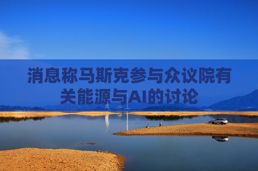 消息称马斯克参与众议院有关能源与AI的讨论