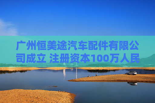 广州恒美途汽车配件有限公司成立 注册资本100万人民币