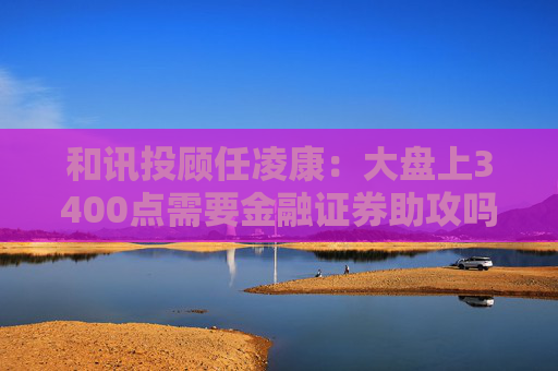 和讯投顾任凌康：大盘上3400点需要金融证券助攻吗？提前埋伏固态电池和券商吗？
