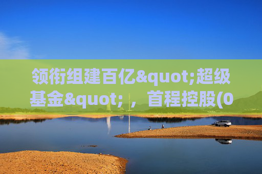 领衔组建百亿"超级基金" ，首程控股(0697.HK)彰显龙头实力