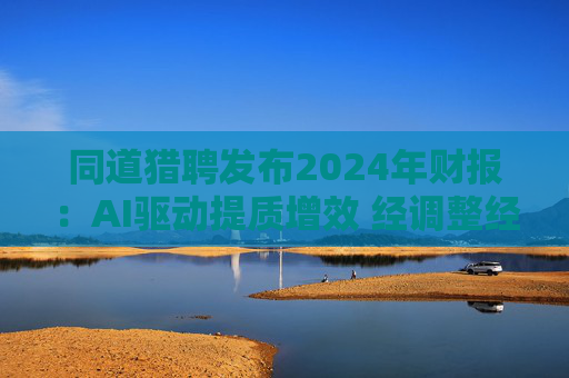 同道猎聘发布2024年财报：AI驱动提质增效 经调整经营利润同比增长64.9%