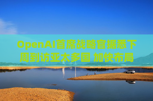 OpenAI首席战略官据悉下周到访亚太多国 加快布局AI基建版图