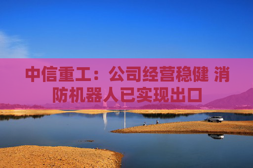 中信重工：公司经营稳健 消防机器人已实现出口