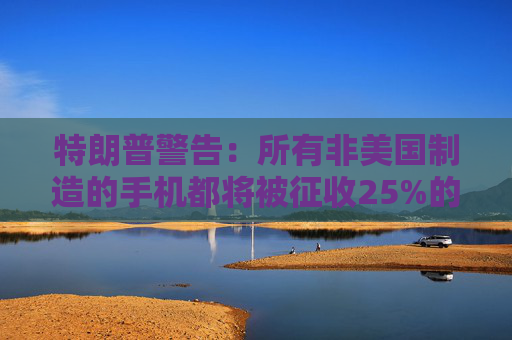 特朗普警告：所有非美国制造的手机都将被征收25%的关税