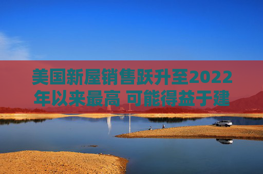 美国新屋销售跃升至2022年以来最高 可能得益于建筑商购房激励
