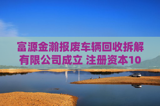富源金瀚报废车辆回收拆解有限公司成立 注册资本100万人民币