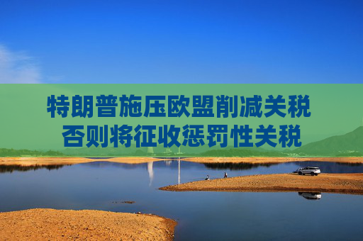 特朗普施压欧盟削减关税 否则将征收惩罚性关税