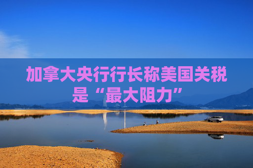 加拿大央行行长称美国关税是“最大阻力”