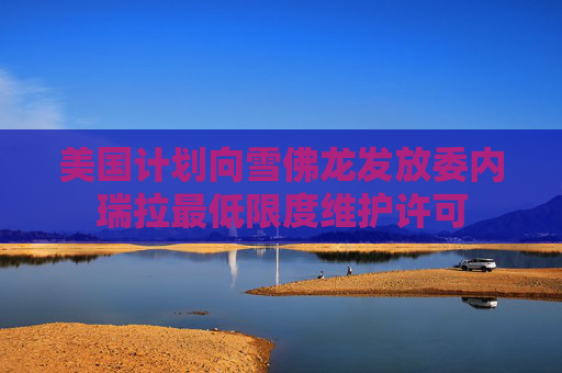 美国计划向雪佛龙发放委内瑞拉最低限度维护许可
