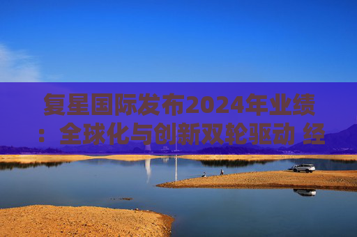 复星国际发布2024年业绩：全球化与创新双轮驱动 经营底盘稳健
