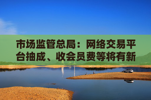 市场监管总局：网络交易平台抽成、收会员费等将有新规范 开始征求意见
