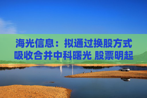 海光信息：拟通过换股方式吸收合并中科曙光 股票明起停牌
