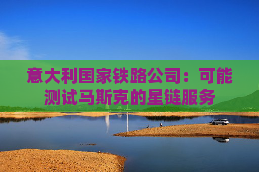 意大利国家铁路公司：可能测试马斯克的星链服务