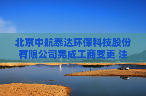 北京中航泰达环保科技股份有限公司完成工商变更 注册资本增至10497万元