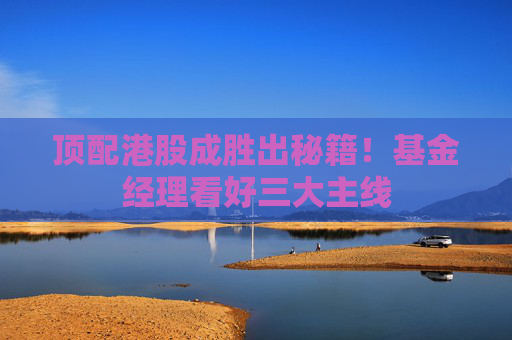 顶配港股成胜出秘籍！基金经理看好三大主线