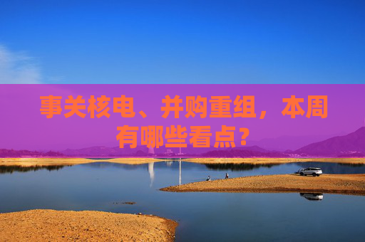 事关核电、并购重组，本周有哪些看点？