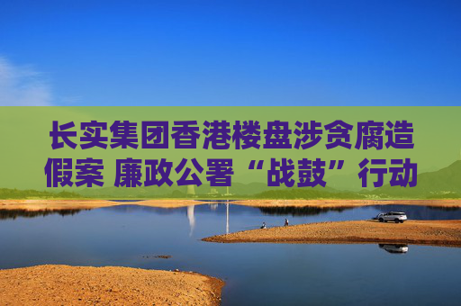 长实集团香港楼盘涉贪腐造假案 廉政公署“战鼓”行动仍在进行