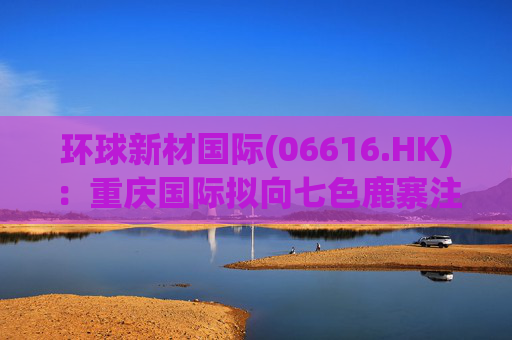 环球新材国际(06616.HK)：重庆国际拟向七色鹿寨注资5亿元