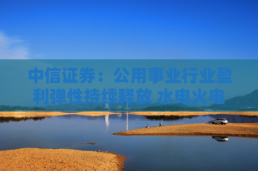 中信证券：公用事业行业盈利弹性持续释放 水电火电有望延续业绩增势  第1张